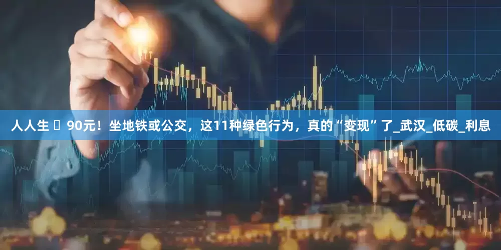 人人生 ​90元！坐地铁或公交，这11种绿色行为，真的“变现”了_武汉_低碳_利息