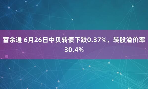 富余通 6月26日中贝转债下跌0.37%，转股溢价率30.4%