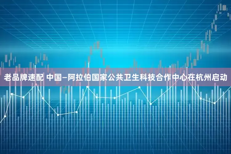 老品牌速配 中国—阿拉伯国家公共卫生科技合作中心在杭州启动