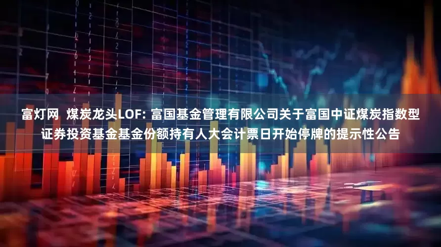 富灯网  煤炭龙头LOF: 富国基金管理有限公司关于富国中证煤炭指数型证券投资基金基金份额持有人大会计票日开始停牌的提示性公告