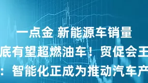 一点金 新能源车销量占比今年底有望超燃油车！贸促会王侠：智能化正成为推动汽车产业发展的新动力