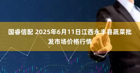 国睿信配 2025年6月11日江西永丰县蔬菜批发市场价格行情