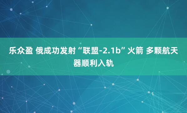 乐众盈 俄成功发射“联盟-2.1b”火箭 多颗航天器顺利入轨