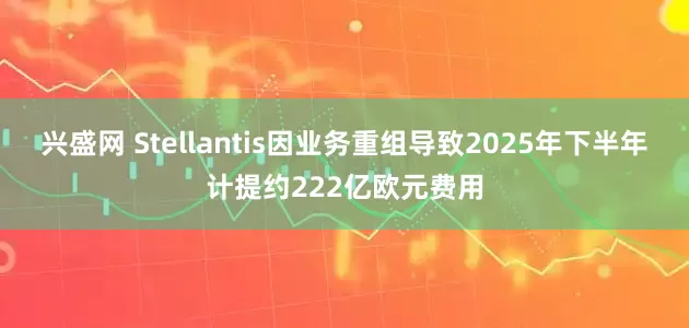兴盛网 Stellantis因业务重组导致2025年下半年计提约222亿欧元费用