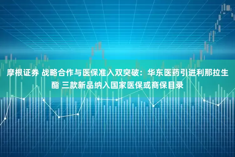 摩根证券 战略合作与医保准入双突破：华东医药引进利那拉生酯 三款新品纳入国家医保或商保目录