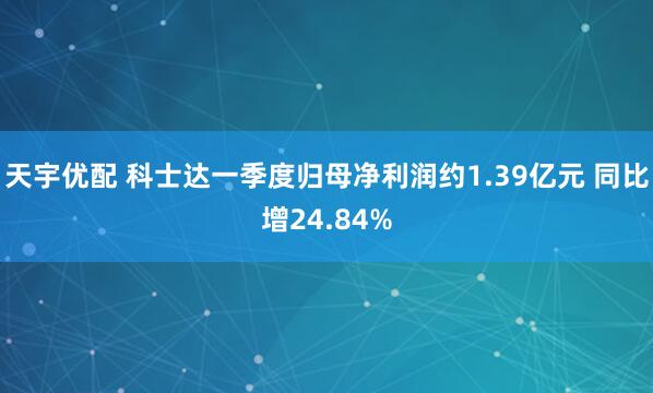 天宇优配 科士达一季度归母净利润约1.39亿元 同比增24.84%